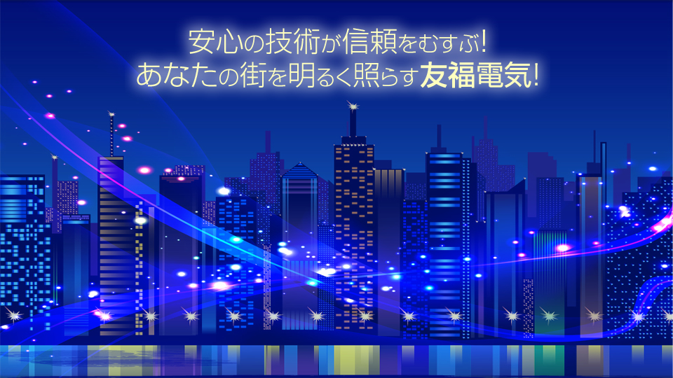 安心の技術が信頼をむすぶ！ あなたの街を明るく照らす友福電気！